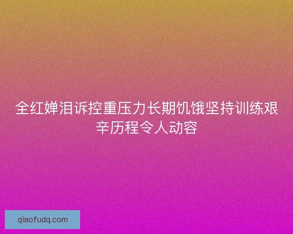 全红婵泪诉控重压力长期饥饿坚持训练艰辛历程令人动容